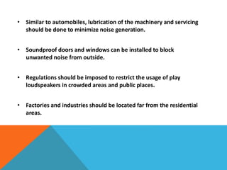 • Similar to automobiles, lubrication of the machinery and servicing
should be done to minimize noise generation.
• Soundproof doors and windows can be installed to block
unwanted noise from outside.
• Regulations should be imposed to restrict the usage of play
loudspeakers in crowded areas and public places.
• Factories and industries should be located far from the residential
areas.
 