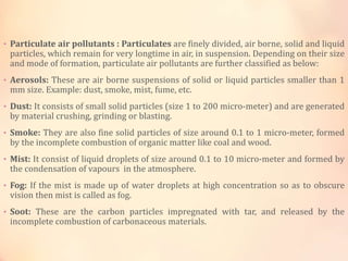 • Particulate air pollutants : Particulates are finely divided, air borne, solid and liquid
particles, which remain for very longtime in air, in suspension. Depending on their size
and mode of formation, particulate air pollutants are further classified as below:
• Aerosols: These are air borne suspensions of solid or liquid particles smaller than 1
mm size. Example: dust, smoke, mist, fume, etc.
• Dust: It consists of small solid particles (size 1 to 200 micro-meter) and are generated
by material crushing, grinding or blasting.
• Smoke: They are also fine solid particles of size around 0.1 to 1 micro-meter, formed
by the incomplete combustion of organic matter like coal and wood.
• Mist: It consist of liquid droplets of size around 0.1 to 10 micro-meter and formed by
the condensation of vapours in the atmosphere.
• Fog: If the mist is made up of water droplets at high concentration so as to obscure
vision then mist is called as fog.
• Soot: These are the carbon particles impregnated with tar, and released by the
incomplete combustion of carbonaceous materials.
 
