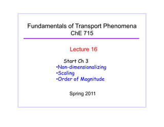 Fundamentals of Transport Phenomena
ChE 715
Lecture 16
Start Ch 3
•Non-dimensionalizing
S li•Scaling
•Order of Magnitude
Spring 2011
 