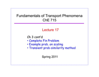 Fundamentals of Transport Phenomena
ChE 715
Lecture 17
Ch 3 cont’d
• Complete Fin Problem
E l b li• Example prob. on scaling
• Transient prob-similarity method
Spring 2011
 
