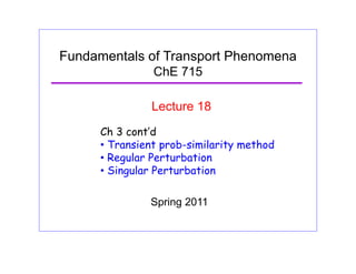 Fundamentals of Transport Phenomena
ChE 715
Lecture 18
Ch 3 cont’d
• Transient prob-similarity method
R l P t b ti• Regular Perturbation
• Singular Perturbation
Spring 2011
 