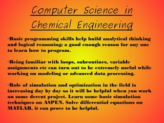 Computer Science in
Chemical Engineering
➢Basic programming skills help build analytical thinking
and logical reasoning; a good enough reason for any one
to learn how to program.
➢Being familiar with loops, subroutines, variable
assignments etc can turn out to be extremely useful while
working on modeling or advanced data processing.
➢Role of simulation and optimization in the field is
increasing day by day so it will be helpful when you work
on some decent project. Learn some basic simulation
techniques on ASPEN. Solve differential equations on
MATLAB, it can prove to be helpful.
 