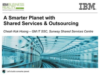 A Smarter Planet with  Shared Services & Outsourcing Cheah Kok Hoong – GM IT SSC, Sunway Shared Services Centre 