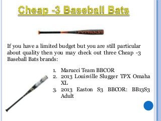 If you have a limited budget but you are still particular
about quality then you may check out three Cheap -3
Baseball Bats brands:

1. Marucci Team BBCOR
2. 2013 Louisville Slugger TPX Omaha
XL
3. 2013 Easton S3 BBCOR: BB13S3
Adult

 