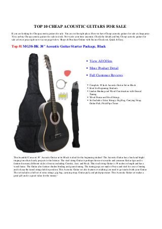 TOP 10 CHEAP ACOUSTIC GUITARS FOR SALE
If you are looking for Cheap acoustic guitars for sale. You are on the right place. Here we have Cheap acoustic guitars for sale at cheap price.
You can buy Cheap acoustic guitars for sale in stock. Not waste your time anymore, Check the details and buy Cheap acoustic guitars for
sale at lower price right now via our page below. Shops & Purchase Online with Secure Check out, Quick & Easy.

Top #1 MG38-BK 38" Acoustic Guitar Starter Package, Black



                                                                                View All Offers

                                                                                More Product Detail

                                                                                Full Customer Reviews

                                                                                Complete 38 Inch Acoustic Guitar Set in Black
                                                                                Ideal for Beginning Students
                                                                                Linden Binding and Wood Construction with Geared
                                                                                Tuning
                                                                                Wood Frame and Steel Strings
                                                                                Set Includes: Extra Strings, Gig Bag, Carrying Strap,
                                                                                Guitar Pick, Pitch Pipe Tuner




  This beautiful Crescent 38" Acoustic Guitar set in Black is ideal for the beginning student! The Acoustic Guitar has a loud and bright
  ringing tone that clearly projects to the listener. The steel string Guitar is perhaps the most versatile and common Guitar type and is
  featured in many different styles of music including Country, Jazz, and Rock. This steel string Guitar is 38 inches in length and has a
  wood frame. The Guitar also features linden binding and geared tuning. The tuning pegs are made of brass and steel for ease of tuning
  and to keep the tuned strings held in position. This Acoustic Guitar set also features everything you need to get started with your Guitar.
  The set includes a full set of extra strings, gig bag, carrying strap, Guitar pick, and pitch pipe tuner. This Acoustic Guitar set makes a
  great gift and is a great value for the money!
 
