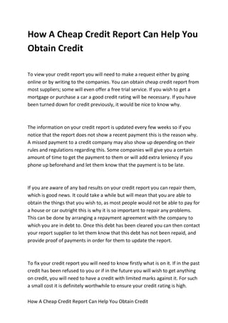 How A Cheap Credit Report Can Help You
Obtain Credit

To view your credit report you will need to make a request either by going
online or by writing to the companies. You can obtain cheap credit report from
most suppliers; some will even offer a free trial service. If you wish to get a
mortgage or purchase a car a good credit rating will be necessary. If you have
been turned down for credit previously, it would be nice to know why.



The information on your credit report is updated every few weeks so if you
notice that the report does not show a recent payment this is the reason why.
A missed payment to a credit company may also show up depending on their
rules and regulations regarding this. Some companies will give you a certain
amount of time to get the payment to them or will add extra leniency if you
phone up beforehand and let them know that the payment is to be late.



If you are aware of any bad results on your credit report you can repair them,
which is good news. It could take a while but will mean that you are able to
obtain the things that you wish to, as most people would not be able to pay for
a house or car outright this is why it is so important to repair any problems.
This can be done by arranging a repayment agreement with the company to
which you are in debt to. Once this debt has been cleared you can then contact
your report supplier to let them know that this debt has not been repaid, and
provide proof of payments in order for them to update the report.



To fix your credit report you will need to know firstly what is on it. If in the past
credit has been refused to you or if in the future you will wish to get anything
on credit, you will need to have a credit with limited marks against it. For such
a small cost it is definitely worthwhile to ensure your credit rating is high.

How A Cheap Credit Report Can Help You Obtain Credit
 