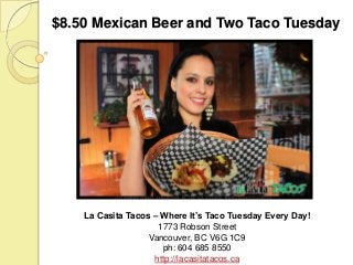 $8.50 Mexican Beer and Two Taco Tuesday

La Casita Tacos – Where It’s Taco Tuesday Every Day!
1773 Robson Street
Vancouver, BC V6G 1C9
ph: 604 685 8550
http://lacasitatacos.ca

 
