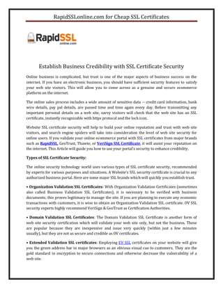 RapidSSLonline.com for Cheap SSL Certificates




       Establish Business Credibility with SSL Certificate Security
Online business is complicated, but trust is one of the major aspects of business success on the
internet. If you have an electronic business, you should have sufficient security features to satisfy
your web site visitors. This will allow you to come across as a genuine and secure ecommerce
platform on the internet.

The online sales process includes a wide amount of sensitive data -- credit card information, bank
wire details, pay pal details, are passed time and time again every day. Before transmitting any
important personal details on a web site, savvy visitors will check that the web site has an SSL
certificate, instantly recognizable with https protocol and the lock icon.

Website SSL certificate security will help to build your online reputation and trust with web site
visitors, and search engine spiders will take into consideration the level of web site security for
online users. If you validate your online ecommerce portal with SSL certificates from major brands
such as RapidSSL, GeoTrust, Thawte, or VeriSign SSL Certificate, it will assist your reputation on
the internet. This Article will guide you how to use your portal’s security to enhance credibility.

Types of SSL Certificate Security:

The online security technology world uses various types of SSL certificate security, recommended
by experts for various purposes and situations. A Website’s SSL security certificate is crucial to any
authorized business portal. Here are some major SSL brands which will quickly you establish trust.

• Organization Validation SSL Certificates: With Organization Validation Certificates (sometimes
also called Business Validation SSL Certificates), it is necessary to be verified with business
documents; this proves legitimacy to manage the site. If you are planning to execute any economic
transactions with customers, it is wise to obtain an Organization Validation SSL certificate. OV SSL
security experts highly recommend VeriSign & GeoTrust as Certification Authorities.

• Domain Validation SSL Certificates: The Domain Validation SSL Certificate is another form of
web site security certification which will validate your web site only, but not the business. These
are popular because they are inexpensive and issue very quickly (within just a few minutes
usually), but they are not as secure and credible as OV certificates.

• Extended Validation SSL certificates: Employing EV SSL certificates on your website will give
you the green address bar in major browsers as an obvious visual cue to customers. They are the
gold standard in encryption to secure connections and otherwise decrease the vulnerability of a
web site.
 
