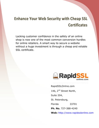 Enhance Your Web Security with Cheap SSL
                             Certificates

Lacking customer confidence in the safety of an online
shop is now one of the most common conversion hurdles
for online retailers. A smart way to secure a website
without a huge investment is through a cheap and reliable
SSL certificate.




                            RapidSSLOnline.com

                            146, 2nd Street North,
                            Suite 204,
                            St. Petersburg,
                            Florida           33701
                            Ph. No. 727-388-4240
                            Web: http://www.rapidsslonline.com
 