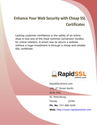 Enhance Your Web Security with Cheap SSL
                             Certificates

Lacking customer confidence in the safety of an online
shop is now one of the most common conversion hurdles
for online retailers. A smart way to secure a website
without a huge investment is through a cheap and reliable
SSL certificate.




                           RapidSSLOnline.com

                           146, 2nd Street North,
                           Suite 204,
                           St. Petersburg,
                           Florida           33701
                           Ph. No. 727-388-4240
                           Web: http://www.rapidsslonline.com
 