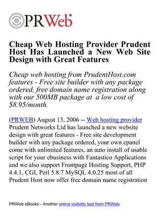 Cheap Web Hosting Provider Prudent
Host Has Launched a New Web Site
Design with Great Features
Cheap web hosting from PrudentHost.com
features - Free site builder with any package
ordered, free domain name registration along
with our 500MB package at a low cost of
$8.95/month.
(PRWEB) August 13, 2006 -- Web hosting provider
Prudent Networks Ltd has launched a new website
design with great features - Free site development
builder with any package ordered, your own cpanel
come with unlimited features, an auto install of usable
script for your ebusiness with Fantastico Applications
and we also support Frontpage Hosting Support, PHP
4.4.1, CGI, Perl 5.8.7 MySQL 4.0.25 most of all
Prudent Host now offer free domain name registration


PRWeb eBooks - Another online visibility tool from PRWeb
 
