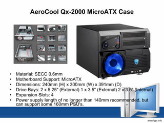AeroCool Qx-2000 MicroATX Case




•   Material: SECC 0.6mm 
•   Motherboard Support: MicroATX 
•   Dimensions: 240mm (H) x 300mm (W) x 391mm (D) 
•   Drive Bays: 2 x 5.25" (External) 1 x 3.5" (External) 2 x 3.5" (Internal) 
•   Expansion Slots: 4 
•   Power supply length of no longer than 140mm recommended, but 
    can support some 160mm PSU's. 
 