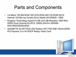 Parts and Components
• LG Black 10X BD-ROM 16X DVD-ROM 48X CD-ROM SATA
  Internal 12X Blu-ray Combo Drive Model UH12NS29 - OEM
• Kingston Technology HyperX 8 GB (2x4 GB Modules) 1600 MHz
  DDR3 Dual Channel Kit (PC3 12800) 240-Pin SDRAM
  KHX1600C9D3K2/8GX
• GIGABYTE GV-R775OC-2GI Radeon HD 7750 2GB 128-bit DDR3
  PCI Express 3.0 x16 HDCP Ready Video Card
 