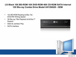 LG Black 10X BD-ROM 16X DVD-ROM 48X CD-ROM SATA Internal
       12X Blu-ray Combo Drive Model UH12NS29 - OEM


•   12x BD-ROM Reading & Max 16x
    DVD-RW Writing Speed
•   3D Blu-ray Title Playback & M-Disc™
    Support
•   Silent & Jamless Play
•   SATA Interface
 