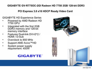 GIGABYTE GV-R775OC-2GI Radeon HD 7750 2GB 128-bit DDR3

            PCI Express 3.0 x16 HDCP Ready Video Card

GIGABYTE HD Experience Series 
•  Powered by AMD Radeon HD 
   7750 GPU 
•  Integrated with the first 2GB 
   DDR3 memory and 128-bit 
   memory interface 
•  Features Dual-link DVI-D*2 / 
   HDMI / D-Sub 
•  Overclock to 850 MHz 
•  Support AMD Avivo™HD 
•  System power supply 
   requirement: 400W 
 