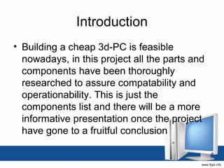 Introduction
• Building a cheap 3d-PC is feasible
  nowadays, in this project all the parts and
  components have been thoroughly
  researched to assure compatability and
  operationability. This is just the
  components list and there will be a more
  informative presentation once the project
  have gone to a fruitful conclusion
 