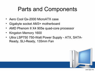 Parts and Components
•   Aero Cool Qx-2000 MicroATX case
•   Gigabyte socket AM3+ motherboard
•   AMD Phenom II X4 905e quad-core processor
•   Kingston Memory 1600
•   Ultra LSP750 750-Watt Power Supply - ATX, SATA-
    Ready, SLI-Ready, 135mm Fan
 