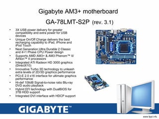 Gigabyte AM3+ motherboard
                          GA-78LMT-S2P (rev. 3.1)
•   3X USB power delivery for greater
    compatibility and extra power for USB
    devices
•   Unique On/Off Charge delivers the best
    recharging capability to iPad, iPhone and
    iPod Touch
•   Next Generation Ultra Durable 2 Classic
    and 4+1 Phase CPU Power design
•   Supports AMD AM3+ & AM3 Phenom™ II/
    Athlon™ II processors
•   Integrated ATI Radeon HD 3000 graphics
    (DirectX10)
•   Innovative Turbo 3D technology to unleash
    extra levels of 2D/3D graphics performance
•   PCI-E 2.0 x16 interface for ultimate graphics
    performance
•   Hi-def 108dB Signal-to-noise ratio Blu-ray
    DVD audio playback
•   Hybrid EFI technology with DualBIOS for
    3TB HDD support
•   Integrated DVI interface with HDCP support
 