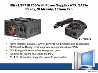 Ultra LSP750 750-Watt Power Supply - ATX, SATA-
             Ready, SLI-Ready, 135mm Fan




•   750W Wattage; delivers 750W of power to run programs and applications
•   SLI/CrossFire Ready; provides power to support multiple GPUs
•   78% Energy efficiency; saves energy and costs
•   135mm Fan; lowers heat inside the PSU
•   20+4 Pin Connector; integrates power to your system
 