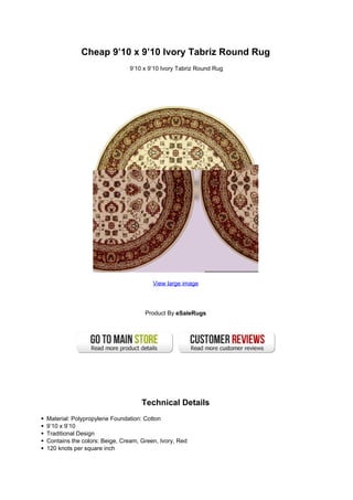 Cheap 9’10 x 9’10 Ivory Tabriz Round Rug
                              9’10 x 9’10 Ivory Tabriz Round Rug




                                       View large image




                                    Product By eSaleRugs




                                   Technical Details
Material: Polypropylene Foundation: Cotton
9’10 x 9’10
Traditional Design
Contains the colors: Beige, Cream, Green, Ivory, Red
120 knots per square inch
 