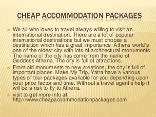 CHEAP ACCOMMODATION PACKAGES
 We all who loves to travel always willing to visit an
international destination. There are a lot of popular
international destinations but we must choose a
destination which has a great importance. Athens world’s
one of the oldest city with lots of architectural monuments.
The name of the city has come from the name of
Goddess Athena. The city is full of attractions.
 From old monuments to new creations, the city is full of
important places. Make My Trip, Yatra have a various
types of tour packages available for you depending upon
your price factor and time. Without a travel agent’s help it
will be a risk to fly to Athens.
 visit to get more info at
http://www.cheapaccommodationpackages.com
 