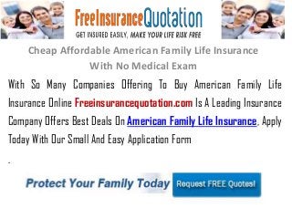 Cheap Affordable American Family Life Insurance
With No Medical Exam
With So Many Companies Offering To Buy American Family Life
Insurance Online Freeinsurancequotation.com Is A Leading Insurance
Company Offers Best Deals On American Family Life Insurance, Apply
Today With Our Small And Easy Application Form
.
 