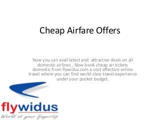 Cheap Airfare Offers
Now you can avail latest and attractive deals on all
domestic airlines , Now book cheap air tickets
domestic from flywidus.com a cost effective online
travel where you can find world class travel experience
under your pocket budget.
 