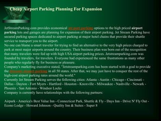 Cheap Airport Parking Planning For Expansion



JetStreamParking.com provides economical air port parking options to the high priced airport
parking lots and garages are planning for expansion of their airport parking. Jet Stream Parking have
secured parking spaces dedicated to airport parking at major hotel chains that provide their shuttle
service to transport you to the airport.
No one can blame a smart traveler for trying to find an alternative to the very high prices charged to
park at most major airports around the country. Their business plan was born out of the recognition
that many travelers were fed up with high USA airport parking prices. Jetstreamparking.com was
founded by travelers, for travelers. Everyone had experienced the same frustrations as many other
people who regularly fly for business or pleasure.
Company's marketing executive stated, "Jetstreamparking.com has been started with a goal to provide
the discount airport parking in all 50 states. After that, we may just have to conquer the rest of the
high-cost airport parking rates around the world."
Currently Jet Stream Parking serves the following cities: Atlanta - Austin - Chicago - Cincinnati -
Dallas - Dayton - Fort Myers - Hartford - Houston - Knoxville - Milwaukee - Nashville - Newark -
Phoenix - San Antonio - Windsor Locks
Company is currently have relationships with the following partners:

Airpark - America's Best Value Inn - Connecticut Park, Shuttle & Fly - Days Inn - Drive N' Fly Out -
Econo Lodge - Howard Johnson - Quality Inn & Suites - Super 8
 