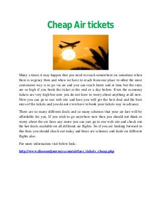 Cheap Air tickets




Many a times it may happen that you need to reach somewhere on sometime when
there is urgency then and when we have to reach from one place to other the most
convenient way is to go via air and you can reach faster and at time but the rates
are so high if you book the ticket at the end or a day before. Even the economy
tickets are very high but now you do not have to worry about anything at all now.
Now you can go to our web site and here you will get the best deal and the best
rates of the tickets and you do not even have to book your tickets way in advance.

There are so many different deals and so many schemes that your air fare will be
affordable for you. If you wish to go anywhere now then you should not think or
worry about the air fares any more you can just go to our web site and check out
the hot deals available on all different air flights. So if you are looking forward to
this then you should check out today and there are schemes and deals on different
flights also.

For more information visit below link:-

http://www.discountjourneys.com/airfare_tickets_cheap.php
 