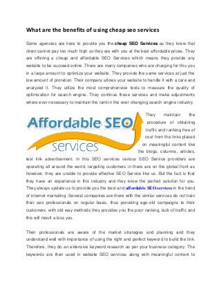 What are the benefits of using cheap seo services
Some agencies are here to provide you the cheap SEO Services as they know that
client cannot pay too much high so they are with you at the best affordable prices. They
are offering a cheap and affordable SEO Services which means they provide any
website to be succeed online .There are many companies who are charging for this you
in a large amount to optimize your website. They provide the same services at just the
low amount of proration. Their company allows your website to handle it with a care and
analyzed it. They utilize the most comprehensive tools to measure the quality of
optimization for search engine. They continue these services and make adjustments
where ever necessary to maintain the rank in the ever changing search engine industry.
They maintain the
procedure of obtaining
traffic and ranking free of
cost from the links placed
on meaningful content like
the blogs, columns, articles,
test link advertisement. In this SEO services various SEO Service providers are
operating all around the world, targeting customers in there are on the global front as
however, they are unable to provide effective SEO Service like us. But the fact is that
they have an experience in this industry and they know the perfect solution for you.
They always update us to provide you the best and affordable SEO services in the trend
of internet marketing .Several companies are there with the similar services do not train
their seo professionals on regular basis, thus providing age-old campaigns to their
customers. with old way methods they provides you the poor ranking, lack of traffic and
this will result a loss you.
Their professionals are aware of the market strategies and planning and they
understand well with importance of using the right and perfect keyword to build the link.
Therefore, they do an extensive keyword research as per your business category. The
keywords are then used in website SEO services along with meaningful content to
 