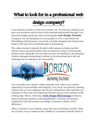 What to look for in a professional web design company? 
Your business website is what you actually are. It is the only medium you take your products and services to the international market through. You should be highly particular about choosing the web design Toronto Company you are handing over your project to. For a successful and flourishing online business, you need a website designed, developed and hosted with innovative methodologies and planning. 
The online market is already flooded with business websites and the internet users around the globe have innumerous choices of buying the products and taking the services that you also are dealing in. Just getting a website designed and putting it online is not a herculean task, the real challenge lies in making it run successfully. 
You can make your mark in online business only when your website represents you powerfully and uniquely. You can be successful in making visitors stay on your webpage only by providing them with stuff they are looking for. Here only the experienced hands can put your website on the cutting edge. Hence, choosing a web design Mississauga Company needs maximum prudence and farsightedness. Anyone can design a website but only the masters can design a business website with a difference. 
After you launch your website, comes the turn of making it visible. There are so many ways to enhance the visibility of a business website. Most of  
