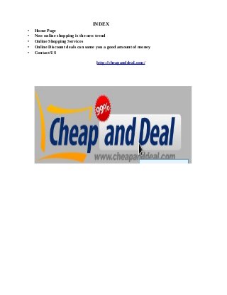 INDEX
• Home Page
• Now online shopping is the new trend
• Online Shopping Services
• Online Discount deals can same you a good amount of money
• Contact US
http://cheapanddeal.com/
 