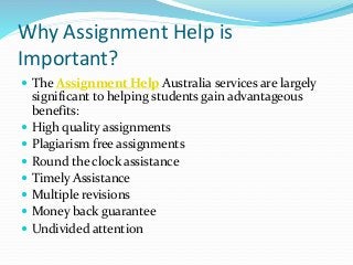 Why Assignment Help is
Important?
 The Assignment Help Australia services are largely
significant to helping students gain advantageous
benefits:
 High quality assignments
 Plagiarism free assignments
 Round the clock assistance
 Timely Assistance
 Multiple revisions
 Money back guarantee
 Undivided attention
 