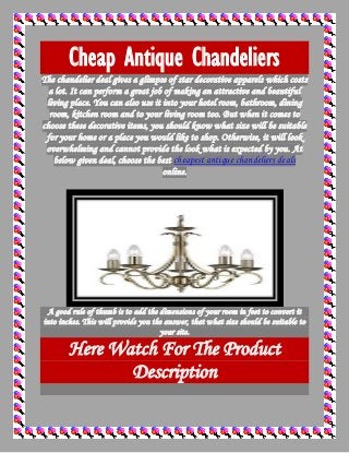 Cheap Antique Chandeliers
The chandelier deal gives a glimpse of star decorative apparels which costs
a lot. It can perform a great job of making an attractive and beautiful
living place. You can also use it into your hotel room, bathroom, dining
room, kitchen room and to your living room too. But when it comes to
choose these decorative items, you should know what size will be suitable
for your home or a place you would like to shop. Otherwise, it will look
overwhelming and cannot provide the look what is expected by you. At
below given deal, choose the best cheapest antique chandeliers deals
online.
A good rule of thumb is to add the dimensions of your room in feet to convert it
into inches. This will provide you the answer, that what size should be suitable to
your site.
Here Watch For The Product
Description
 