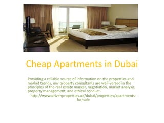Cheap Apartments in Dubai
Providing a reliable source of information on the properties and
market trends, our property consultants are well-versed in the
principles of the real estate market, negotiation, market analysis,
property management, and ethical conduct.
http://www.drivenproperties.ae/dubai/properties/apartments-
for-sale
 