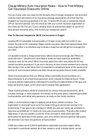 Cheap Military Auto Insurance Rates - How to Find Military
Car Insurance Discounts Online

You can merely enter your data into the 3rd party (free of charge) comparison site and they'll
routinely check with dozens of car insurance coverage organizations what their best fee
cheapest car insurance guaranteed is for you. To locate SR-22 auto or substantial chance
OR car insurance policies, very first check out with your current insurance organization to
see if they can file it for you. If your company does not provide that support or you do not
have present insurance policy, time to start your comparison search!


How To Discover Inexpensive SR-22 Car Insurance In Oregon


Locating SR-22 automobile insurance policy in Oregon is easy with just a click of your
mouse. No want to fret, evaluating Oregon vehicle insurance rates from top businesses from
every single other is an effortless way to locate a cheap fee and still get the coverage that
you need.


Is it possible to locate a cheap armed forces vehicle insurance coverage rate? What are
some items that 1 should know in purchase to locate the least expensive automobile
insurance costs for the army? Which insurance policy firms offer navy discounts for their
vehicle insurance procedures? If you are in the army or have a family member that is serving
their country in the armed forces then it is essential to comprehend some of the several army
savings on auto insurance policies and other money saving perks that are readily available.


Some insurance policies firms are offering military automobile insurance policies at a
discounted price to all armed forces personnel, which includes the National Guard. These
insurance policies organizations understand the sacrifice and determination of the guys and
ladies serving this region, and it's their way of showing their appreciation.


These insurers provide a whole lot of discounts for various army personnel wants, which
includes coverage. In most situations, the military car insurance policy is becoming provided
to all productive and retired army personnel, as nicely as their family members.


USAA, is on the foremost edge of supplying armed forces vehicle insurance. The
organization is structured to just serve the needs of the guys and women serving in the
armed forces. If you grow to be a member of USAA, you and your family can anticipate to
help save up to $600 per 12 months for army auto insurance policy. They also offer incident
forgiveness. If you are accident no cost for at the very least 5 many years right after
purchasing one particular of their policies, your army vehicle insurance policies high quality
will not boost if you have one particular at-fault accident.


USAA also makes use of 2,300 fix destinations nationwide to promise repairs will be
concluded in a well timed method. All of their solutions, which includes claims, can be
 