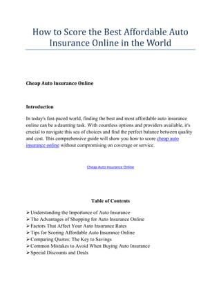 How to Score the Best Affordable Auto
Insurance Online in the World
Cheap Auto Insurance Online
Introduction
In today's fast-paced world, finding the best and most affordable auto insurance
online can be a daunting task. With countless options and providers available, it's
crucial to navigate this sea of choices and find the perfect balance between quality
and cost. This comprehensive guide will show you how to score cheap auto
insurance online without compromising on coverage or service.
Cheap Auto Insurance Online
Table of Contents
Understanding the Importance of Auto Insurance
The Advantages of Shopping for Auto Insurance Online
Factors That Affect Your Auto Insurance Rates
Tips for Scoring Affordable Auto Insurance Online
Comparing Quotes: The Key to Savings
Common Mistakes to Avoid When Buying Auto Insurance
Special Discounts and Deals
 