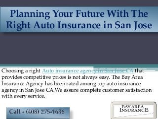 Planning Your Future With The
Right Auto Insurance in San Jose
Choosing a right Auto insurance agency in San Jose CA that
provides competitive prices is not always easy. The Bay Area
Insurance Agency has been rated among top auto insurance
agency in San Jose CA.We assure complete customer satisfaction
with every service.
 