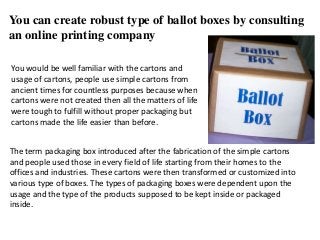 You can create robust type of ballot boxes by consulting
an online printing company
You would be well familiar with the cartons and
usage of cartons, people use simple cartons from
ancient times for countless purposes because when
cartons were not created then all the matters of life
were tough to fulfill without proper packaging but
cartons made the life easier than before.
The term packaging box introduced after the fabrication of the simple cartons
and people used those in every field of life starting from their homes to the
offices and industries. These cartons were then transformed or customized into
various type of boxes. The types of packaging boxes were dependent upon the
usage and the type of the products supposed to be kept inside or packaged
inside.
 