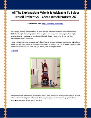 All The Explanations Why It Is Advisable To Select
Bissell Proheat 2x - Cheap Bissell ProHeat 2X
____________________________________________________________________________________
By Anderson John - http://bissellproheat2x.org/
Some people consider household tasks as being the very difficult duties to do. Many house owners
dislike the thought of cleaning up their floors or quite a few people who have carpets, cleaning the
carpets regularly. Irrespective of how dreaded the task, they are required to do it or else their
household would become a mess.
In case you have kids, you might possibly find it difficult to remove milk as well as beverage stains. Some
people may resort to purchasing a carpet steam cleaner because it is the only technique to remove your
trouble. Steam cleaners can really help you actually with cleaning the floors.
Click Here
However, certainly not all steam cleaners that are out there are created equally. Some might be of great
help to your needs and prove to be worth the money you paid out upon purchasing it, nonetheless
some are also a waste of your money and time.
 