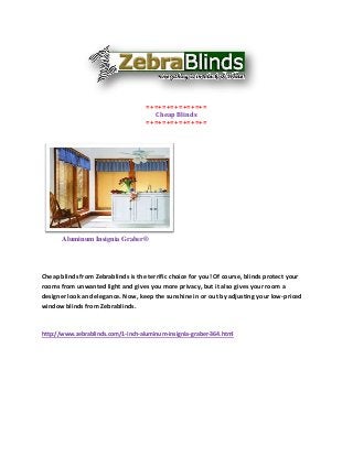 =+=+=+=+=+=+=+=
                                      Cheap Blinds
                                    =+=+=+=+=+=+=+=




       Aluminum Insignia Graber®




Cheap blinds from Zebrablinds is the terrific choice for you! Of course, blinds protect your
rooms from unwanted light and gives you more privacy, but it also gives your room a
designer look and elegance. Now, keep the sunshine in or out by adjusting your low-priced
window blinds from Zebrablinds.



http://www.zebrablinds.com/1-inch-aluminum-insignia-graber-364.html
 