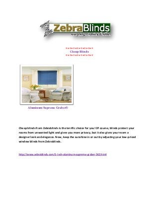 =+=+=+=+=+=+=+=
                                      Cheap Blinds
                                    =+=+=+=+=+=+=+=




       Aluminum Supreme Graber®




Cheap blinds from Zebrablinds is the terrific choice for you! Of course, blinds protect your
rooms from unwanted light and gives you more privacy, but it also gives your room a
designer look and elegance. Now, keep the sunshine in or out by adjusting your low-priced
window blinds from Zebrablinds.



http://www.zebrablinds.com/1-inch-aluminum-supreme-graber-362.html
 