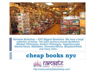 cheap books nyc
Namaste Bookshop – NYC Biggest Bookstore: We have a large
collection of books: The book sections include Buddhism,
Western Philosophy, Eastern Philosophy, Yoga/Ayurveda,
Mantra/Tantra, Meditation, Divination/Wicca, Bodywork/Reiki,
and many more.
http://www.namastebookshop.com/
 