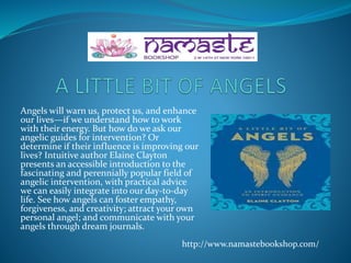 Angels will warn us, protect us, and enhance
our lives—if we understand how to work
with their energy. But how do we ask our
angelic guides for intervention? Or
determine if their influence is improving our
lives? Intuitive author Elaine Clayton
presents an accessible introduction to the
fascinating and perennially popular field of
angelic intervention, with practical advice
we can easily integrate into our day-to-day
life. See how angels can foster empathy,
forgiveness, and creativity; attract your own
personal angel; and communicate with your
angels through dream journals.
http://www.namastebookshop.com/
 