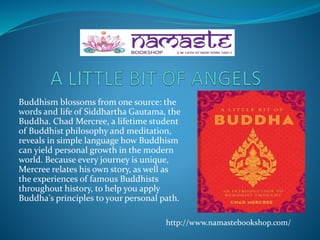 Buddhism blossoms from one source: the
words and life of Siddhartha Gautama, the
Buddha. Chad Mercree, a lifetime student
of Buddhist philosophy and meditation,
reveals in simple language how Buddhism
can yield personal growth in the modern
world. Because every journey is unique,
Mercree relates his own story, as well as
the experiences of famous Buddhists
throughout history, to help you apply
Buddha's principles to your personal path.
http://www.namastebookshop.com/
 