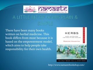 There have been many books
written on herbal medicine. This
book differs from most because it is
based on the empowerment model,
which aims to help people take
responsibility for their own health.
http://www.namastebookshop.com/
 