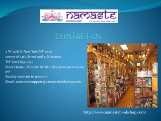 2 W 14th St New York NY 10011
corner of 14th Street and 5th Avenue
Tel: (212) 645-0141
Store Hours: Monday to Saturday 10:00 am to 10:00
pm
Sunday 11:00 am to 9:00 pm
Email: customersupport@namastebookshop.com
http://www.namastebookshop.com/
 