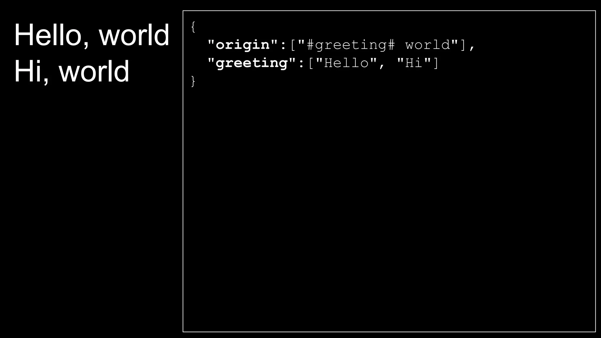 Hello, world
Hi, world
{
"origin":["#greeting# world"],
"greeting":["Hello", "Hi"]
}
 