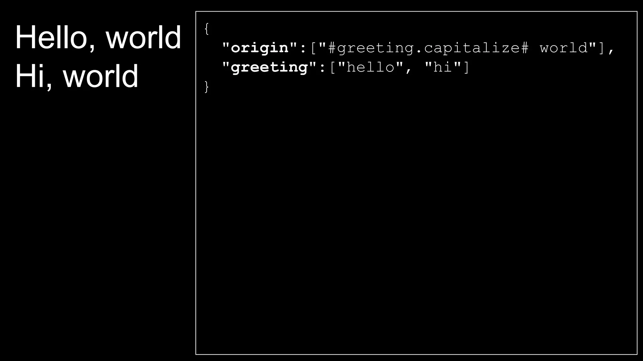 Hello, world
Hi, world
{
"origin":["#greeting.capitalize# world"],
"greeting":["hello", "hi"]
}
 