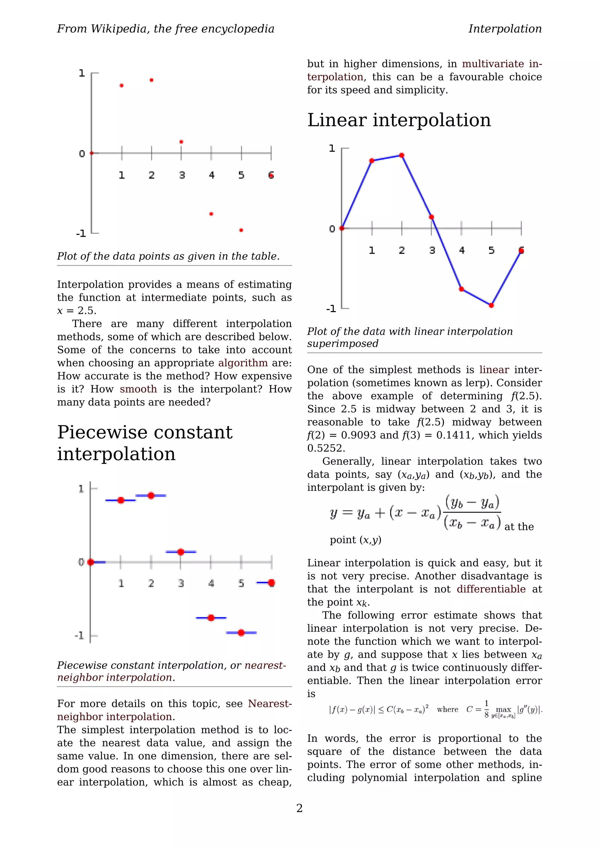 From Wikipedia, the free encyclopedia                                                Interpolation


                                                     but in higher dimensions, in multivariate in-
                                                     terpolation, this can be a favourable choice
                                                     for its speed and simplicity.


                                                     Linear interpolation




Plot of the data points as given in the table.

Interpolation provides a means of estimating
the function at intermediate points, such as
x = 2.5.
   There are many different interpolation
                                                     Plot of the data with linear interpolation
methods, some of which are described below.
                                                     superimposed
Some of the concerns to take into account
when choosing an appropriate algorithm are:
                                                     One of the simplest methods is linear inter-
How accurate is the method? How expensive
                                                     polation (sometimes known as lerp). Consider
is it? How smooth is the interpolant? How
                                                     the above example of determining f(2.5).
many data points are needed?
                                                     Since 2.5 is midway between 2 and 3, it is
                                                     reasonable to take f(2.5) midway between
Piecewise constant                                   f(2) = 0.9093 and f(3) = 0.1411, which yields
                                                     0.5252.
interpolation                                           Generally, linear interpolation takes two
                                                     data points, say (xa,ya) and (xb,yb), and the
                                                     interpolant is given by:


                                                                                             at the
                                                         point (x,y)

                                                     Linear interpolation is quick and easy, but it
                                                     is not very precise. Another disadvantage is
                                                     that the interpolant is not differentiable at
                                                     the point xk.
                                                        The following error estimate shows that
                                                     linear interpolation is not very precise. De-
                                                     note the function which we want to interpol-
                                                     ate by g, and suppose that x lies between xa
Piecewise constant interpolation, or nearest-        and xb and that g is twice continuously differ-
neighbor interpolation.                              entiable. Then the linear interpolation error
                                                     is
For more details on this topic, see Nearest-
neighbor interpolation.
The simplest interpolation method is to loc-
ate the nearest data value, and assign the           In words, the error is proportional to the
same value. In one dimension, there are sel-         square of the distance between the data
dom good reasons to choose this one over lin-        points. The error of some other methods, in-
ear interpolation, which is almost as cheap,         cluding polynomial interpolation and spline


                                                 2
 